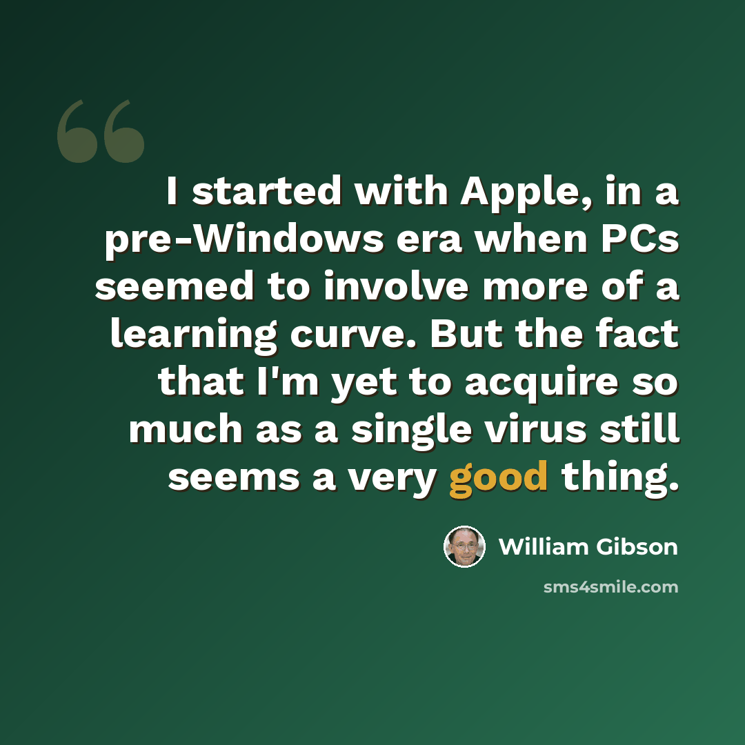 “I started with Apple, in a pre-Windows era when PCs seemed to involve more of a learning curve. But the fact that I'm yet to acquire so much as a single virus still seems a very good thing.” quote by William Gibson