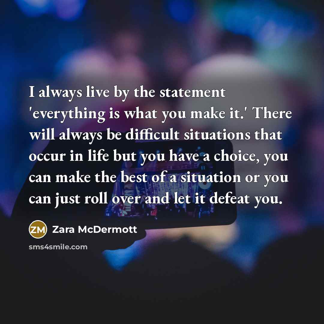 “I always live by the statement 'everything is what you make it.' There will always be difficult situations that occur in life but you have a choice, you can make the best of a situation or you can just roll over and let it defeat you.” quote by Zara McDermott