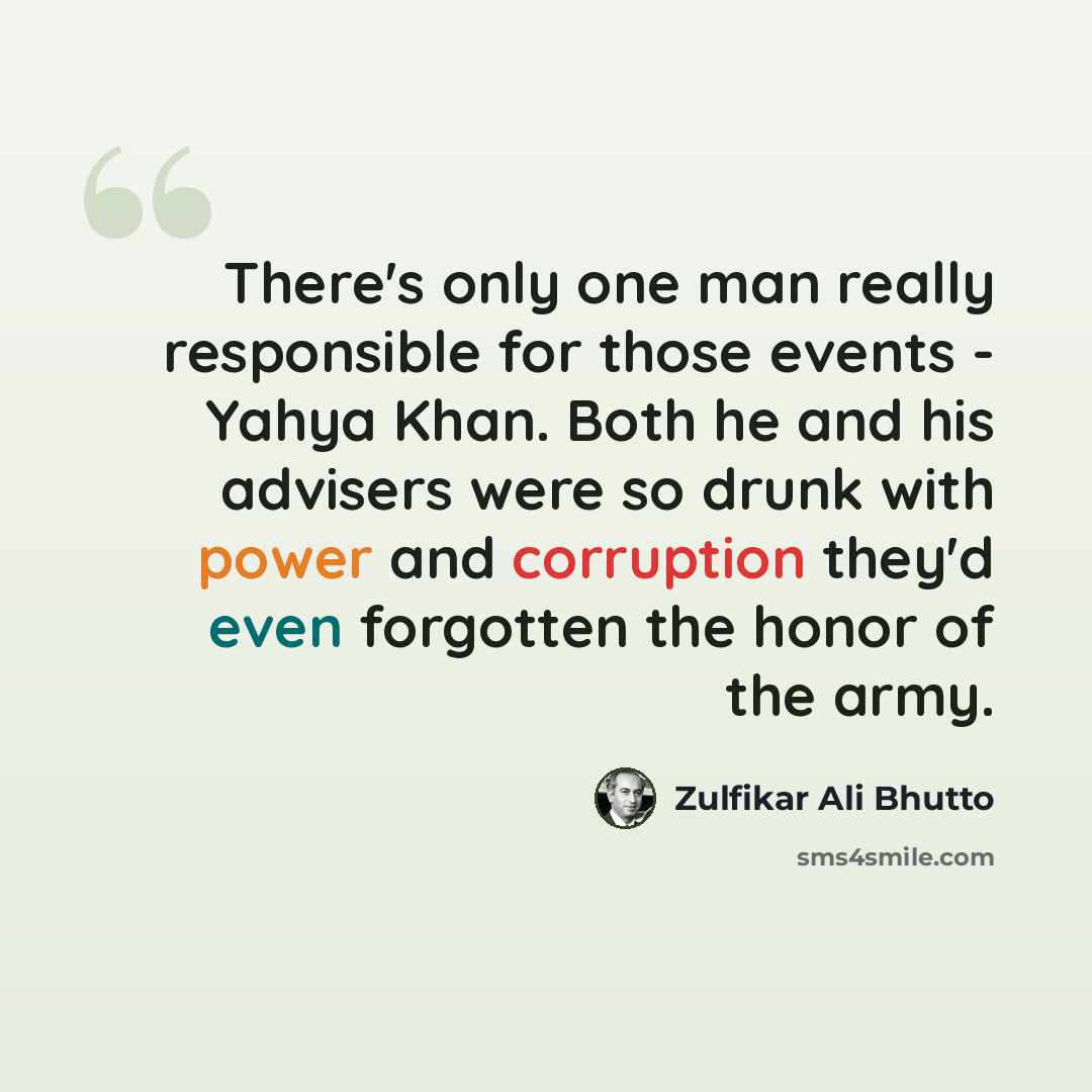 “There's only one man really responsible for those events - Yahya Khan. Both he and his advisers were so drunk with power and corruption they'd even forgotten the honor of the army.” quote by Zulfikar Ali Bhutto