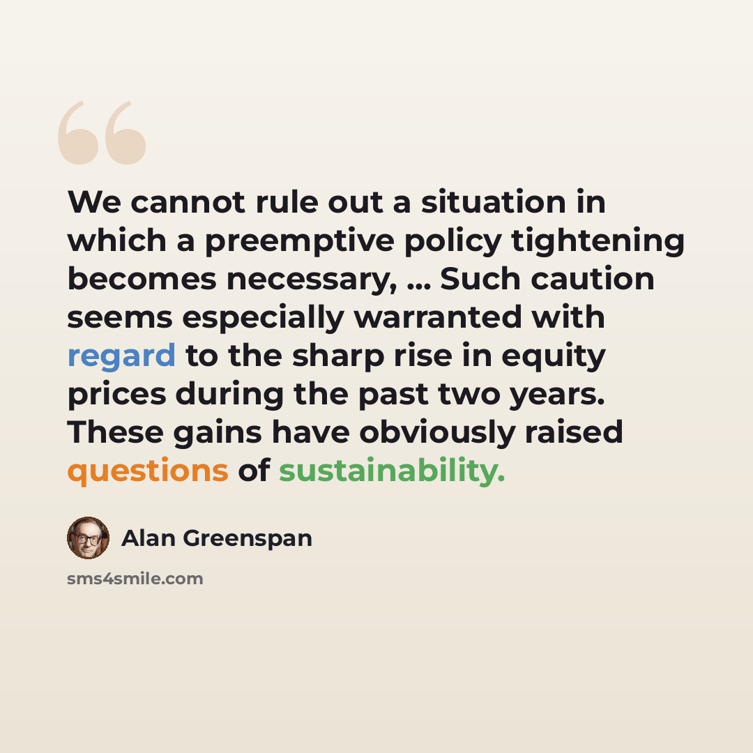 “We cannot rule out a situation in which a preemptive policy tightening becomes necessary, ... Such caution seems especially warranted with regard to the sharp rise in equity prices during the past two years. These gains have obviously raised questions of sustainability.” quote by Alan Greenspan