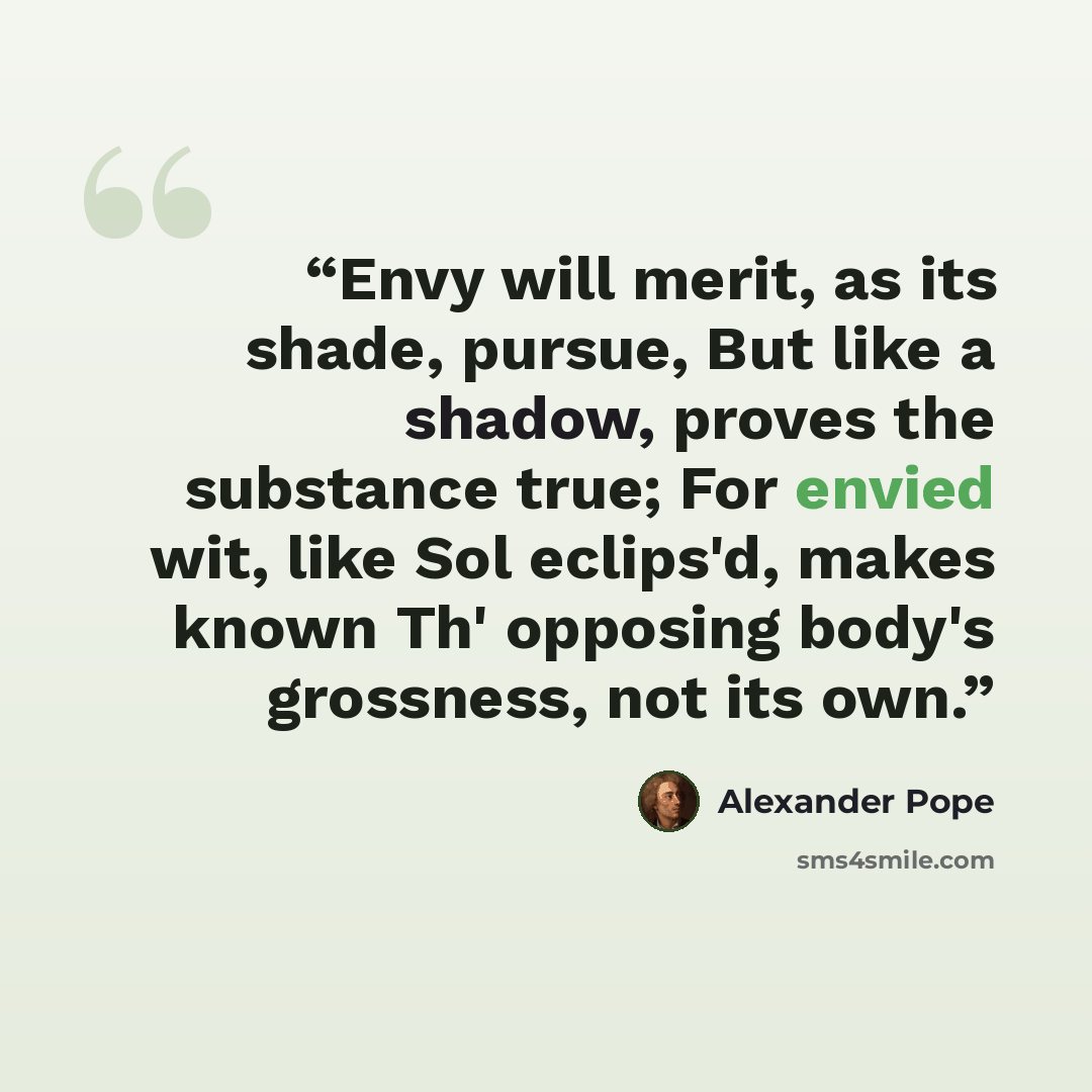 “Envy will merit, as its shade, pursue, But like a shadow, proves the substance true; For envied wit, like Sol eclips'd, makes known Th' opposing body's grossness, not its own.” quote by Alexander Pope