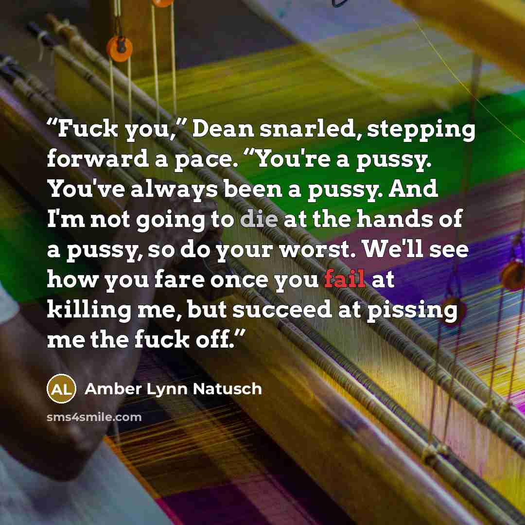 “Fuck you,” Dean snarled, stepping forward a pace. “You're a pussy. You've always been a pussy. And I'm not going to die at the hands of a pussy, so do your worst. We'll see how you fare once you fail at killing me, but succeed at pissing me the fuck off.” quote by Amber Lynn Natusch