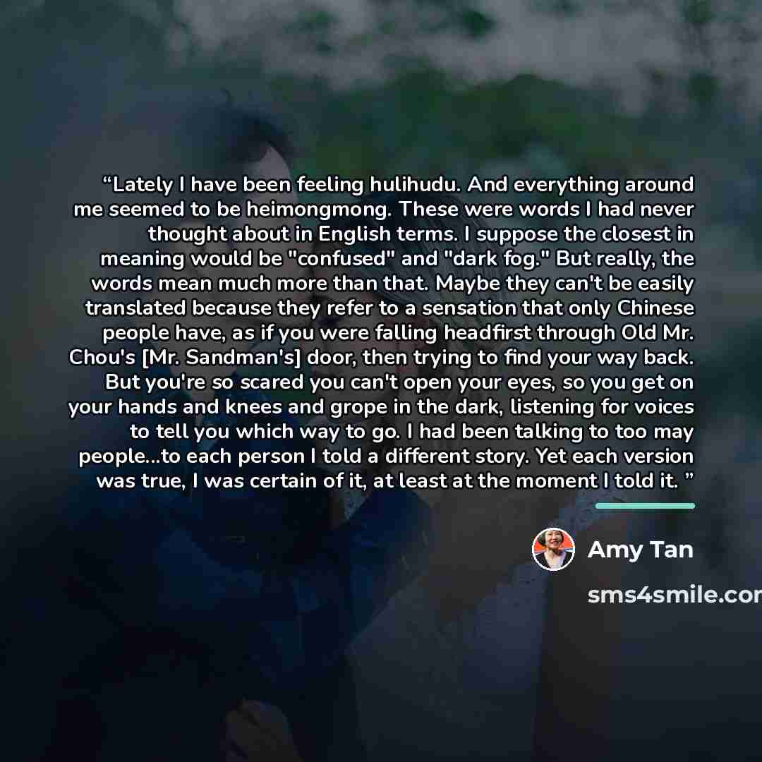 “Lately I have been feeling hulihudu. And everything around me seemed to be heimongmong. These were words I had never thought about in English terms. I suppose the closest in meaning would be "confused" and "dark fog." But really, the words mean much more than that. Maybe they can't be easily…” quote by Amy Tan