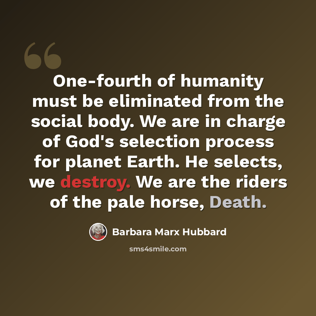 “One-fourth of humanity must be eliminated from the social body. We are in charge of God's selection process for planet Earth. He selects, we destroy. We are the riders of the pale horse, Death.” quote by Barbara Marx Hubbard