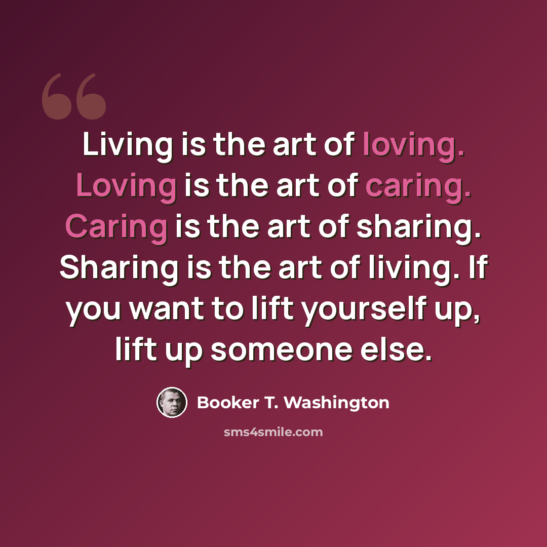 “Living is the art of loving. Loving is the art of caring. Caring is the art of sharing. Sharing is the art of living. If you want to lift yourself up, lift up someone else.” quote by Booker T. Washington