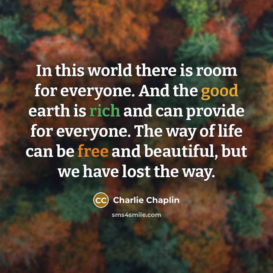 “In this world there is room for everyone. And the good earth is rich and can provide for everyone. The way of life can be free and beautiful, but we have lost the way.” quote by Charlie Chaplin