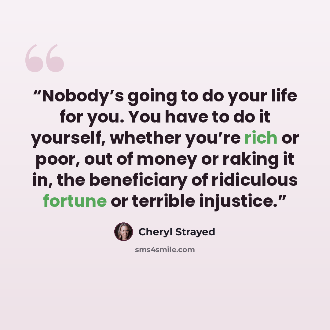 “Nobody’s going to do your life for you. You have to do it yourself, whether you’re rich or poor, out of money or raking it in, the beneficiary of ridiculous fortune or terrible injustice.” quote by Cheryl Strayed