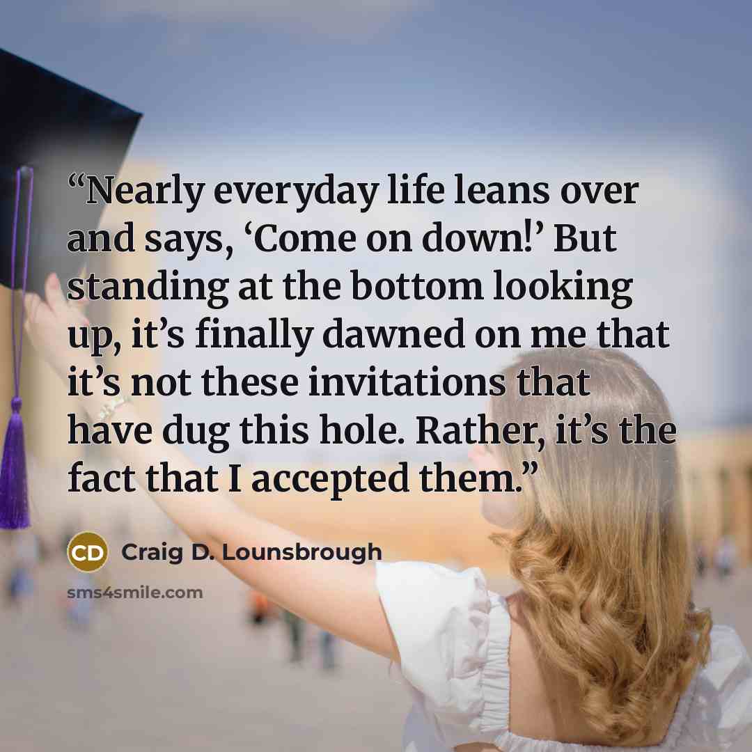 “Nearly everyday life leans over and says, ‘Come on down!’ But standing at the bottom looking up, it’s finally dawned on me that it’s not these invitations that have dug this hole. Rather, it’s the fact that I accepted them.” quote by Craig D. Lounsbrough