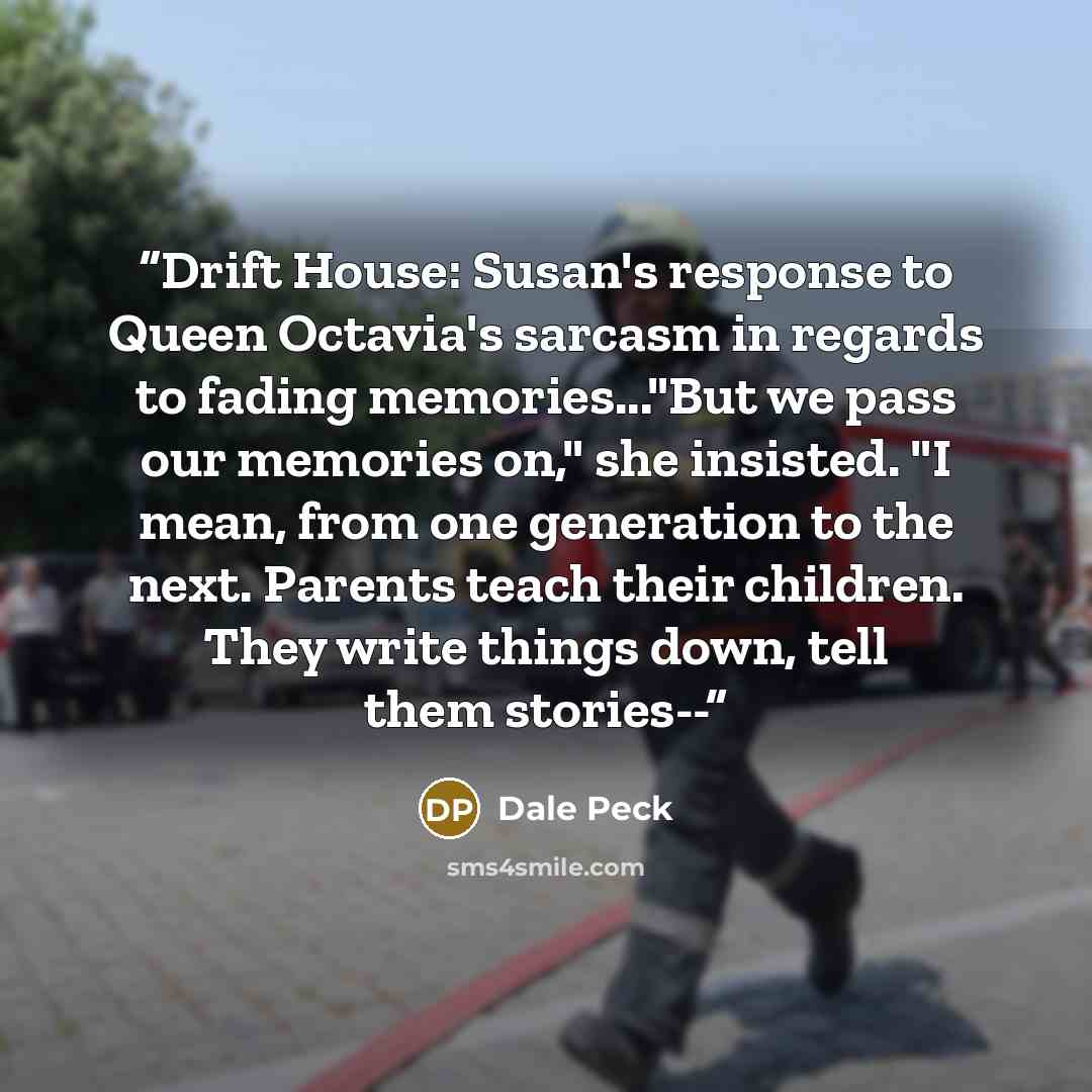 “Drift House: Susan's response to Queen Octavia's sarcasm in regards to fading memories..."But we pass our memories on," she insisted. "I mean, from one generation to the next. Parents teach their children. They write things down, tell them stories--” quote by Dale Peck