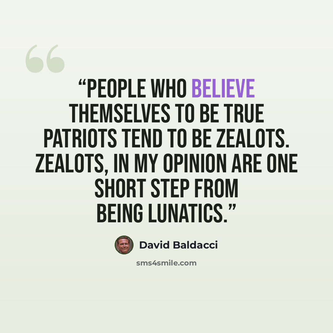 “People who believe themselves to be True patriots tend to be zealots. Zealots, in my opinion are one short step from being lunatics.” quote by David Baldacci