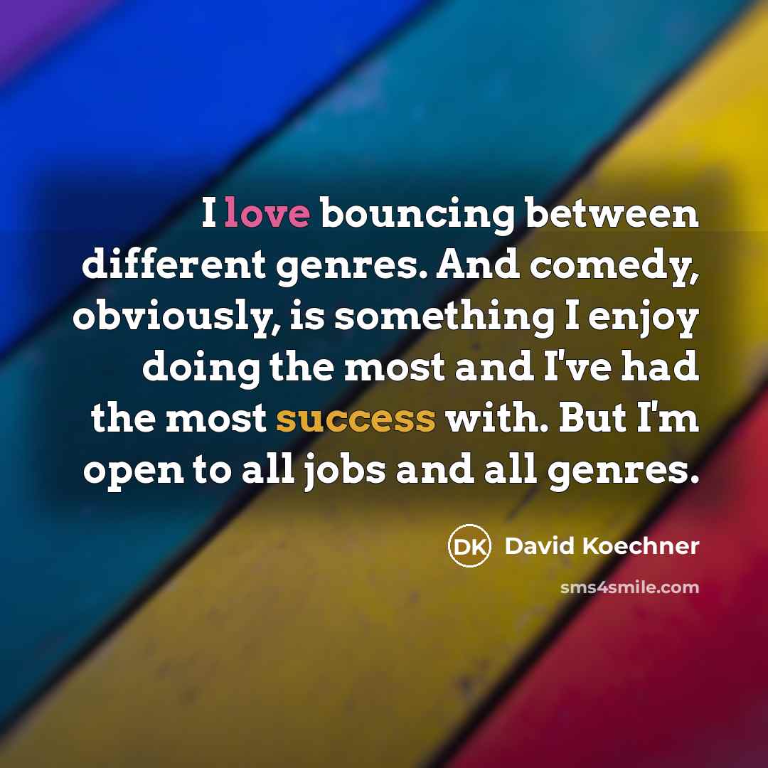 “I love bouncing between different genres. And comedy, obviously, is something I enjoy doing the most and I've had the most success with. But I'm open to all jobs and all genres.” quote by David Koechner