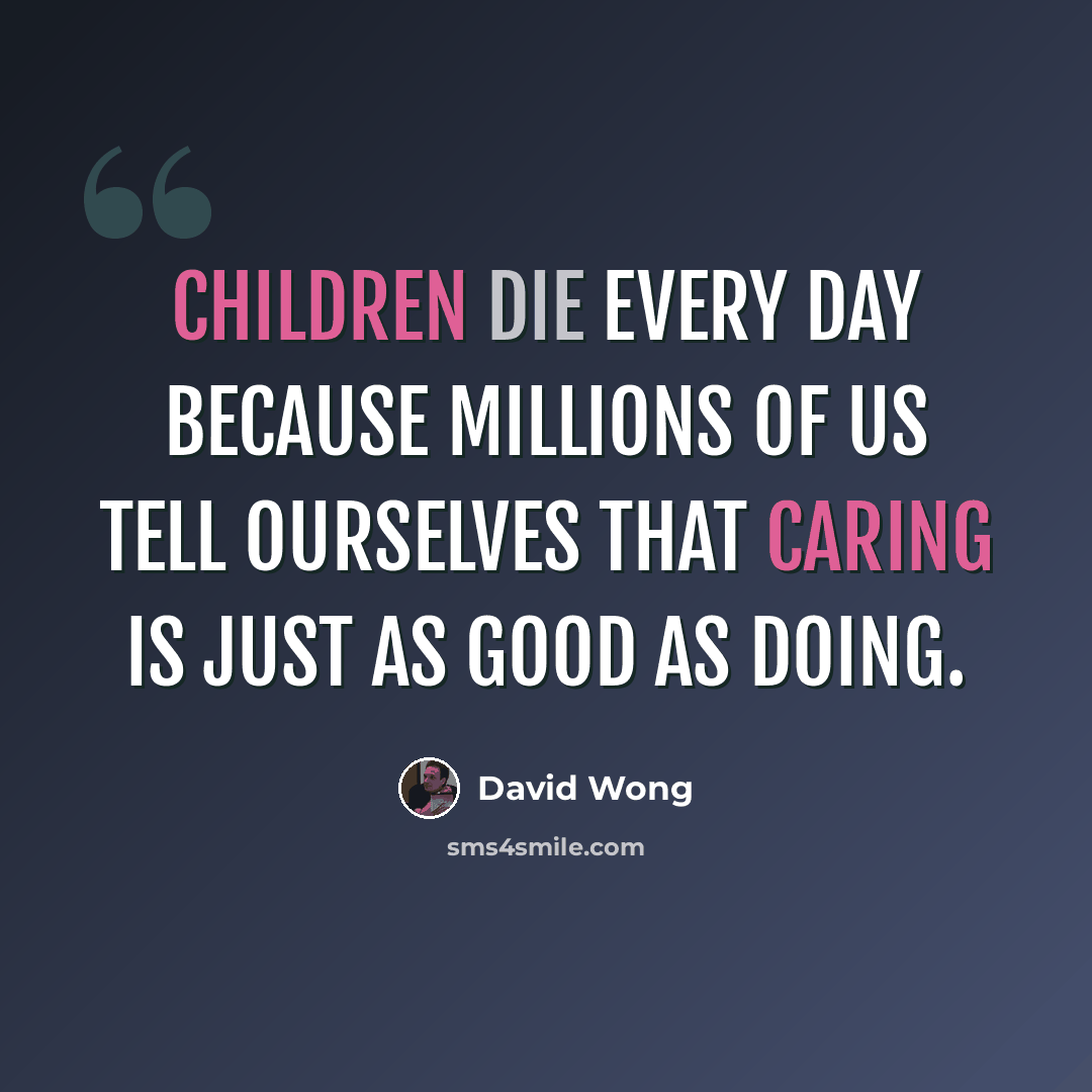 “Children die every day because millions of us tell ourselves that caring is just as good as doing.” quote by David Wong