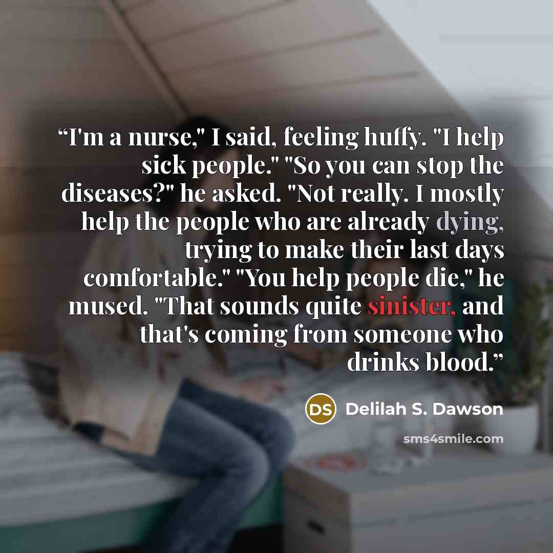 “I'm a nurse," I said, feeling huffy. "I help sick people." "So you can stop the diseases?" he asked. "Not really. I mostly help the people who are already dying, trying to make their last days comfortable." "You help people die," he mused. "That sounds quite sinister, and that's coming from…” quote by Delilah S. Dawson