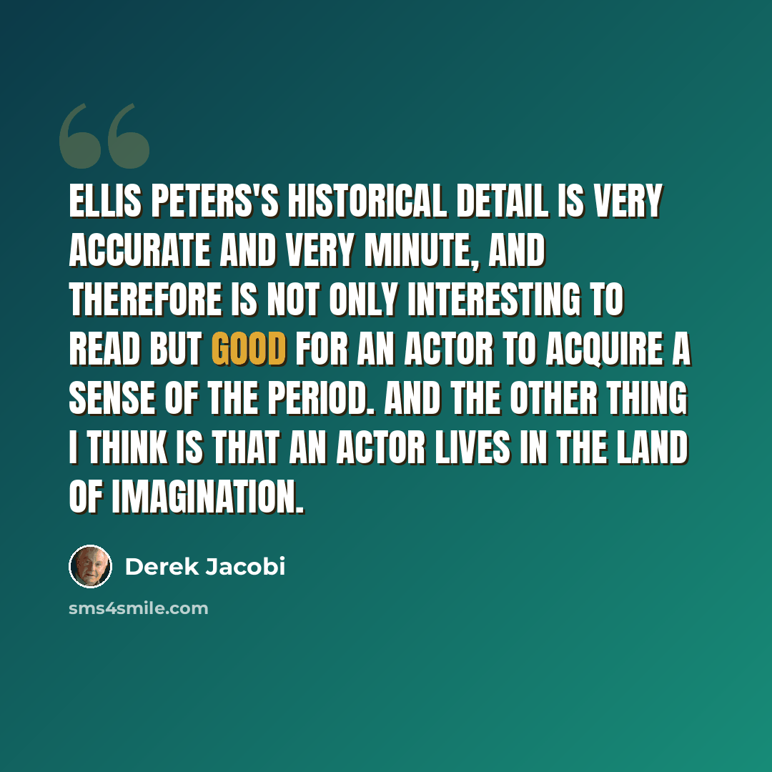 “Ellis Peters's historical detail is very accurate and very minute, and therefore is not only interesting to read but good for an actor to acquire a sense of the period. And the other thing I think is that an actor lives in the land of imagination.” quote by Derek Jacobi