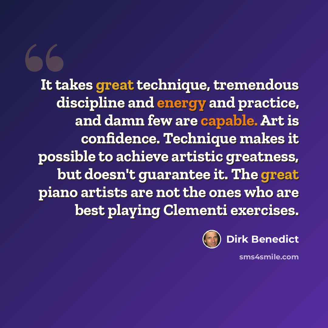 “It takes great technique, tremendous discipline and energy and practice, and damn few are capable. Art is confidence. Technique makes it possible to achieve artistic greatness, but doesn't guarantee it. The great piano artists are not the ones who are best playing Clementi exercises.” quote by Dirk Benedict