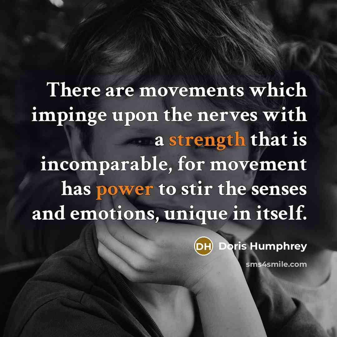 “There are movements which impinge upon the nerves with a strength that is incomparable, for movement has power to stir the senses and emotions, unique in itself.” quote by Doris Humphrey