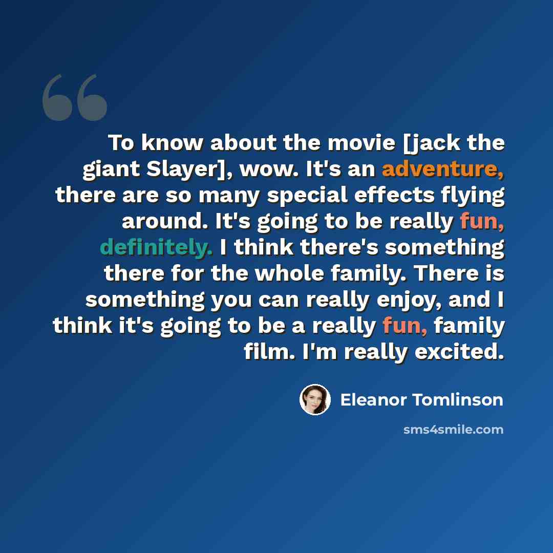 “To know about the movie [jack the giant Slayer], wow. It's an adventure, there are so many special effects flying around. It's going to be really fun, definitely. I think there's something there for the whole family. There is something you can really enjoy, and I think it's going to be a really…” quote by Eleanor Tomlinson
