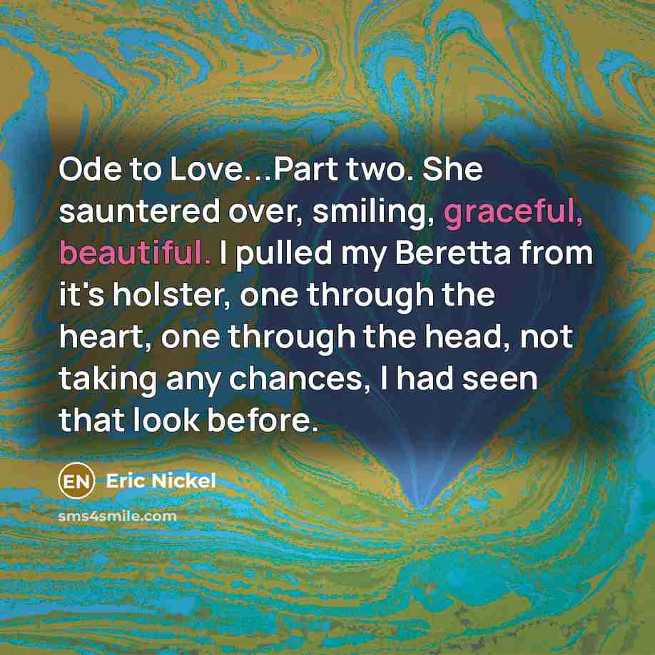 “Ode to Love...Part two. She sauntered over, smiling, graceful, beautiful. I pulled my Beretta from it's holster, one through the heart, one through the head, not taking any chances, I had seen that look before.” quote by Eric Nickel