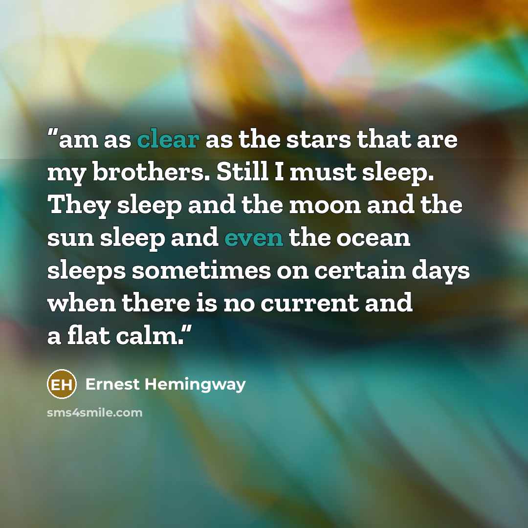 “am as clear as the stars that are my brothers. Still I must sleep. They sleep and the moon and the sun sleep and even the ocean sleeps sometimes on certain days when there is no current and a flat calm.” quote by Ernest Hemingway