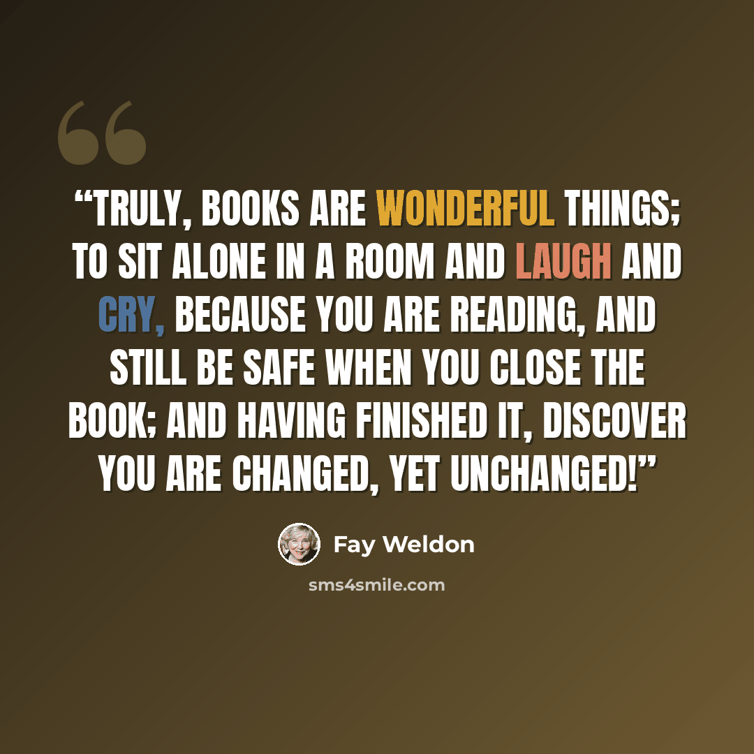 “Truly, books are wonderful things; to sit alone in a room and laugh and cry, because you are reading, and still be safe when you close the book; and having finished it, discover you are changed, yet unchanged!” quote by Fay Weldon