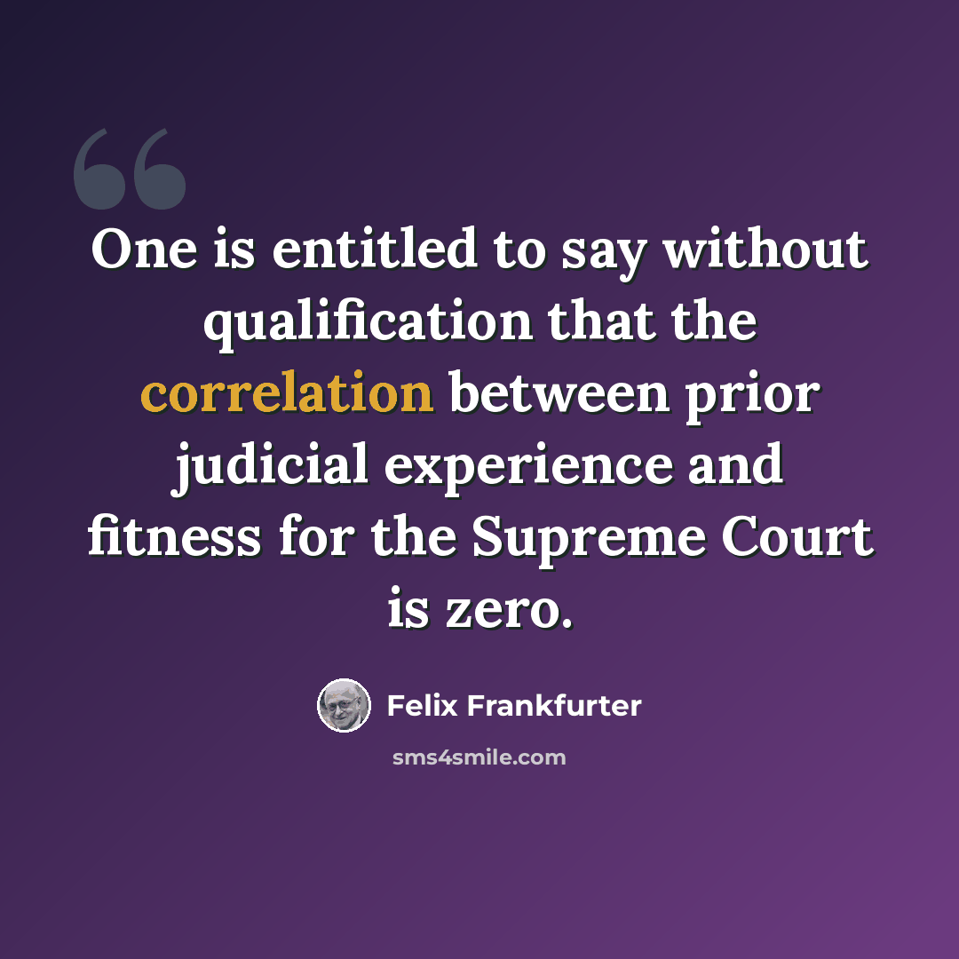 “One is entitled to say without qualification that the correlation between prior judicial experience and fitness for the Supreme Court is zero.” quote by Felix Frankfurter