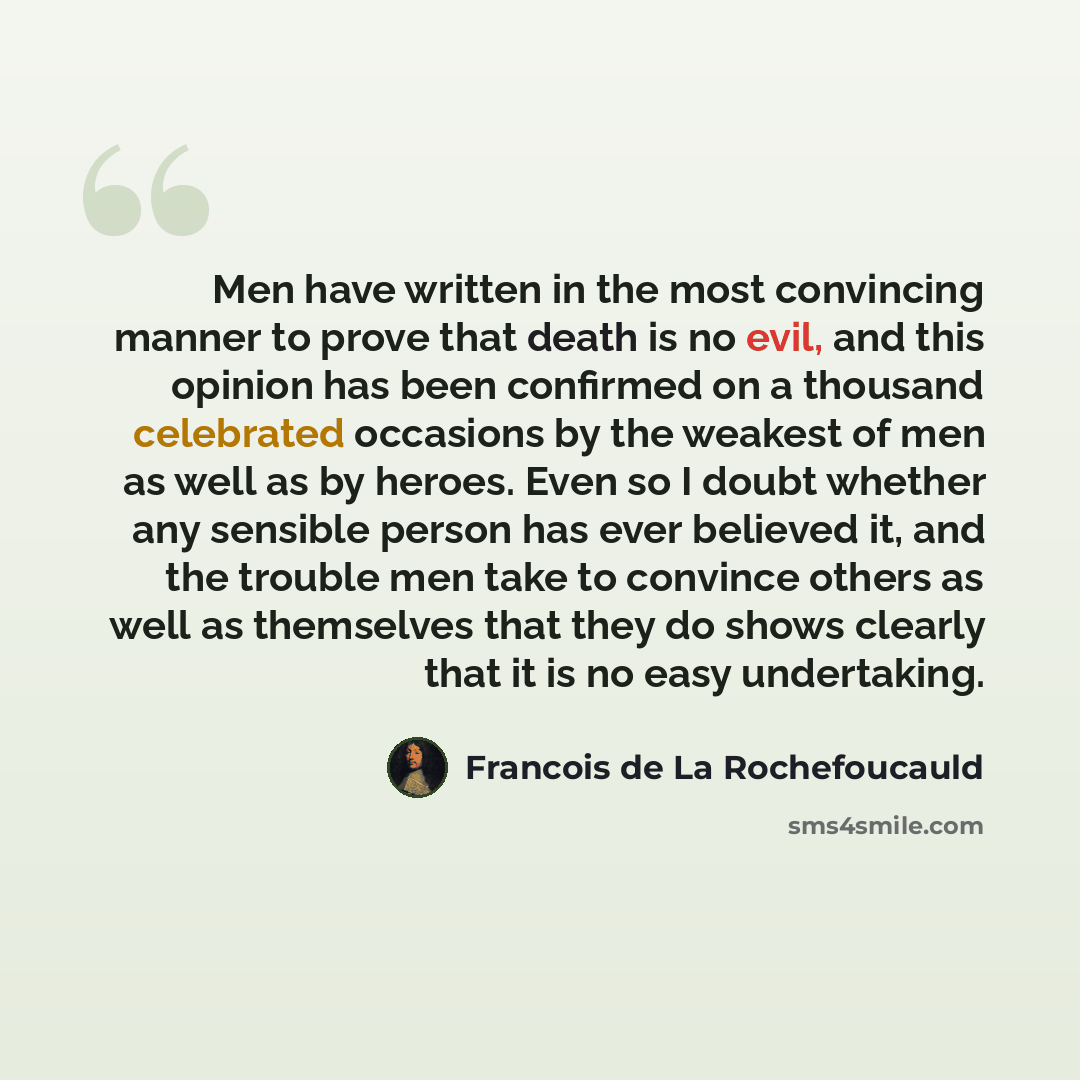 “Men have written in the most convincing manner to prove that death is no evil, and this opinion has been confirmed on a thousand celebrated occasions by the weakest of men as well as by heroes. Even so I doubt whether any sensible person has ever believed it, and the trouble men take to convince…” quote by Francois de La Rochefoucauld