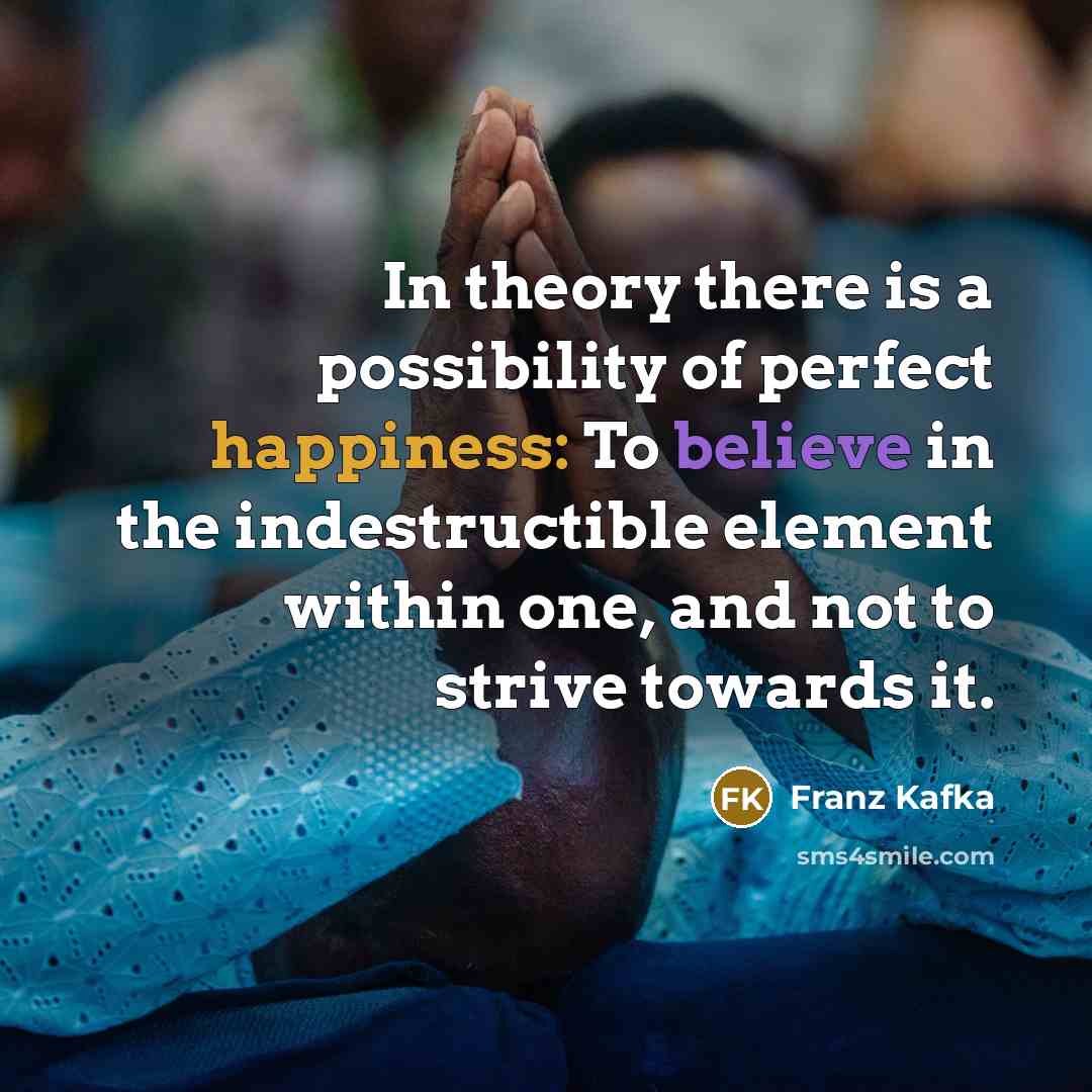 “In theory there is a possibility of perfect happiness: To believe in the indestructible element within one, and not to strive towards it.” quote by Franz Kafka