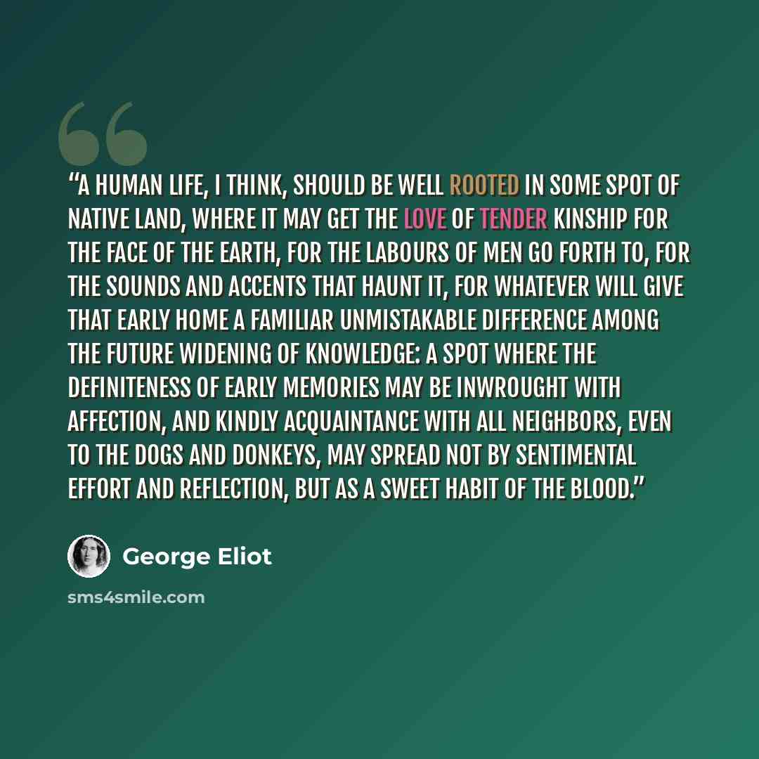“A human life, I think, should be well rooted in some spot of native land, where it may get the love of tender kinship for the face of the earth, for the labours of men go forth to, for the sounds and accents that haunt it, for whatever will give that early home a familiar unmistakable difference…” quote by George Eliot