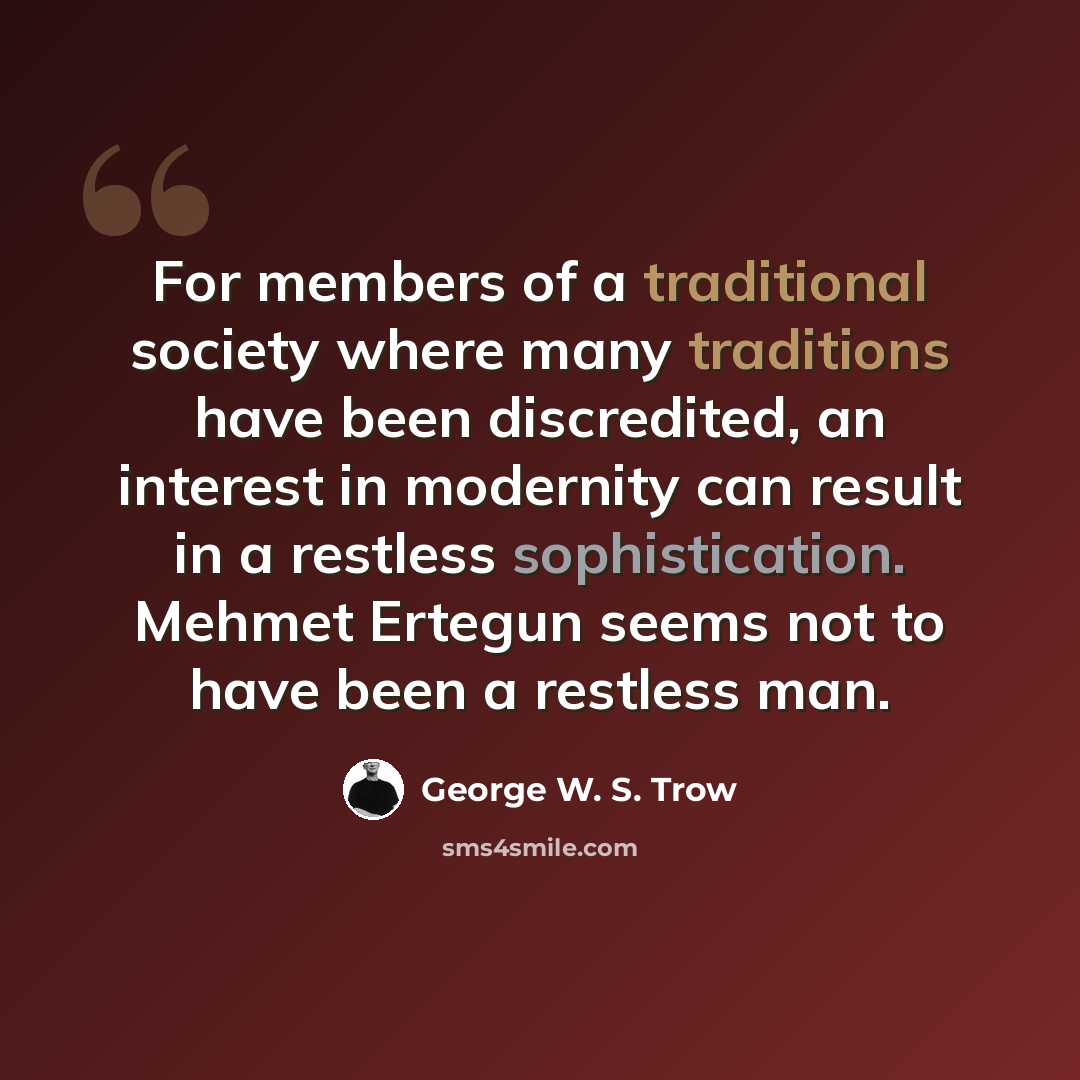 “For members of a traditional society where many traditions have been discredited, an interest in modernity can result in a restless sophistication. Mehmet Ertegun seems not to have been a restless man.” quote by George W. S. Trow