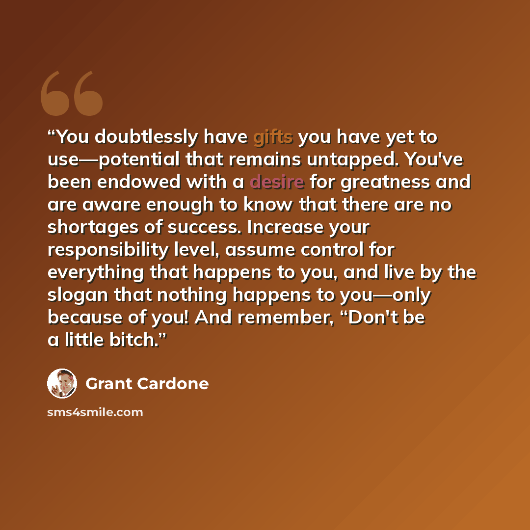 “You doubtlessly have gifts you have yet to use—potential that remains untapped. You've been endowed with a desire for greatness and are aware enough to know that there are no shortages of success. Increase your responsibility level, assume control for everything that happens to you, and live by…” quote by Grant Cardone