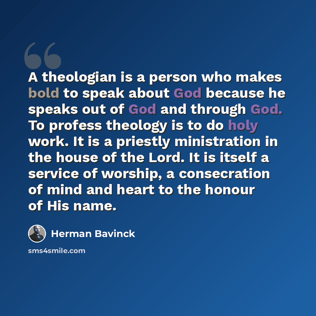 “A theologian is a person who makes bold to speak about God because he speaks out of God and through God. To profess theology is to do holy work. It is a priestly ministration in the house of the Lord. It is itself a service of worship, a consecration of mind and heart to the honour of His name.” quote by Herman Bavinck