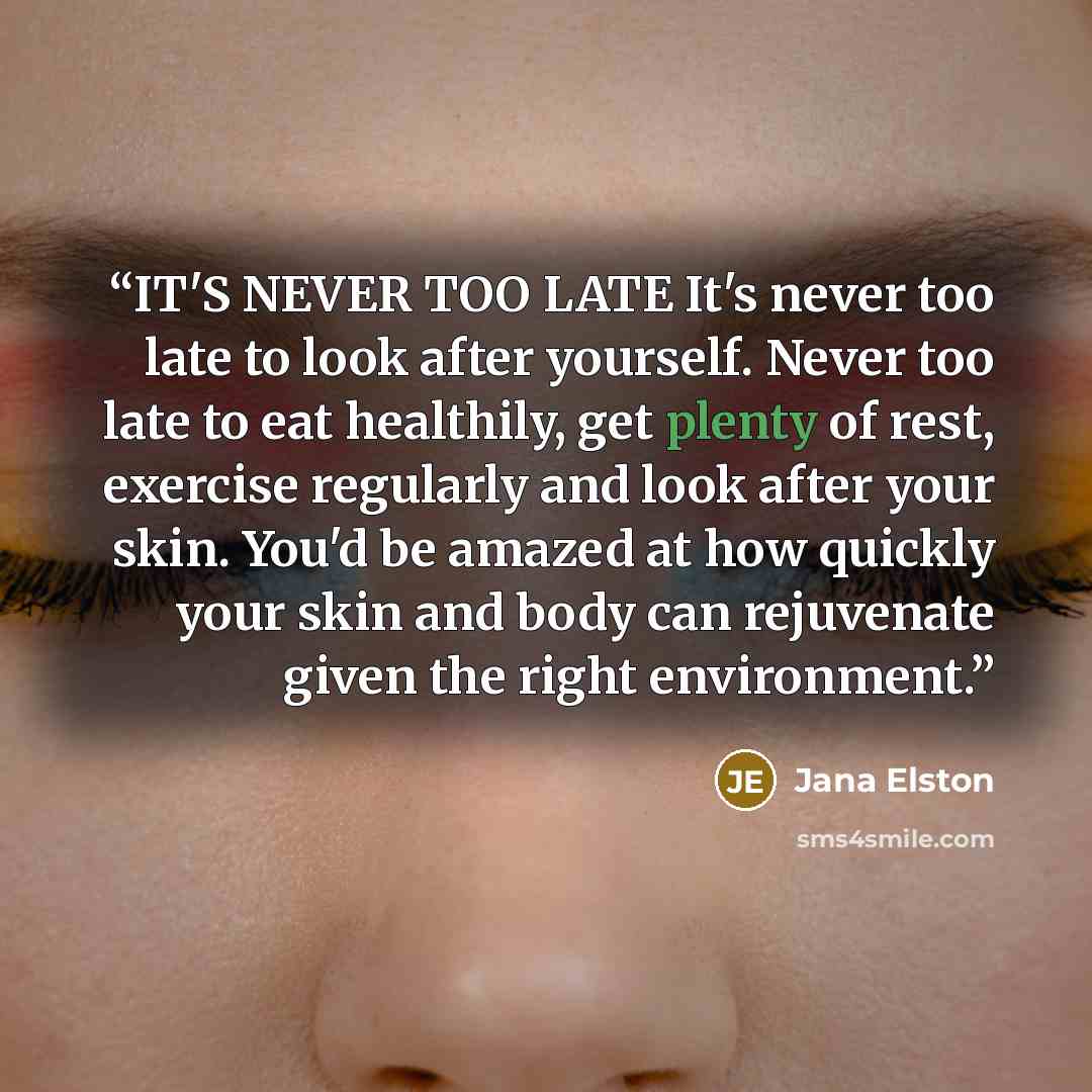 “IT'S NEVER TOO LATE It's never too late to look after yourself. Never too late to eat healthily, get plenty of rest, exercise regularly and look after your skin. You'd be amazed at how quickly your skin and body can rejuvenate given the right environment.” quote by Jana Elston
