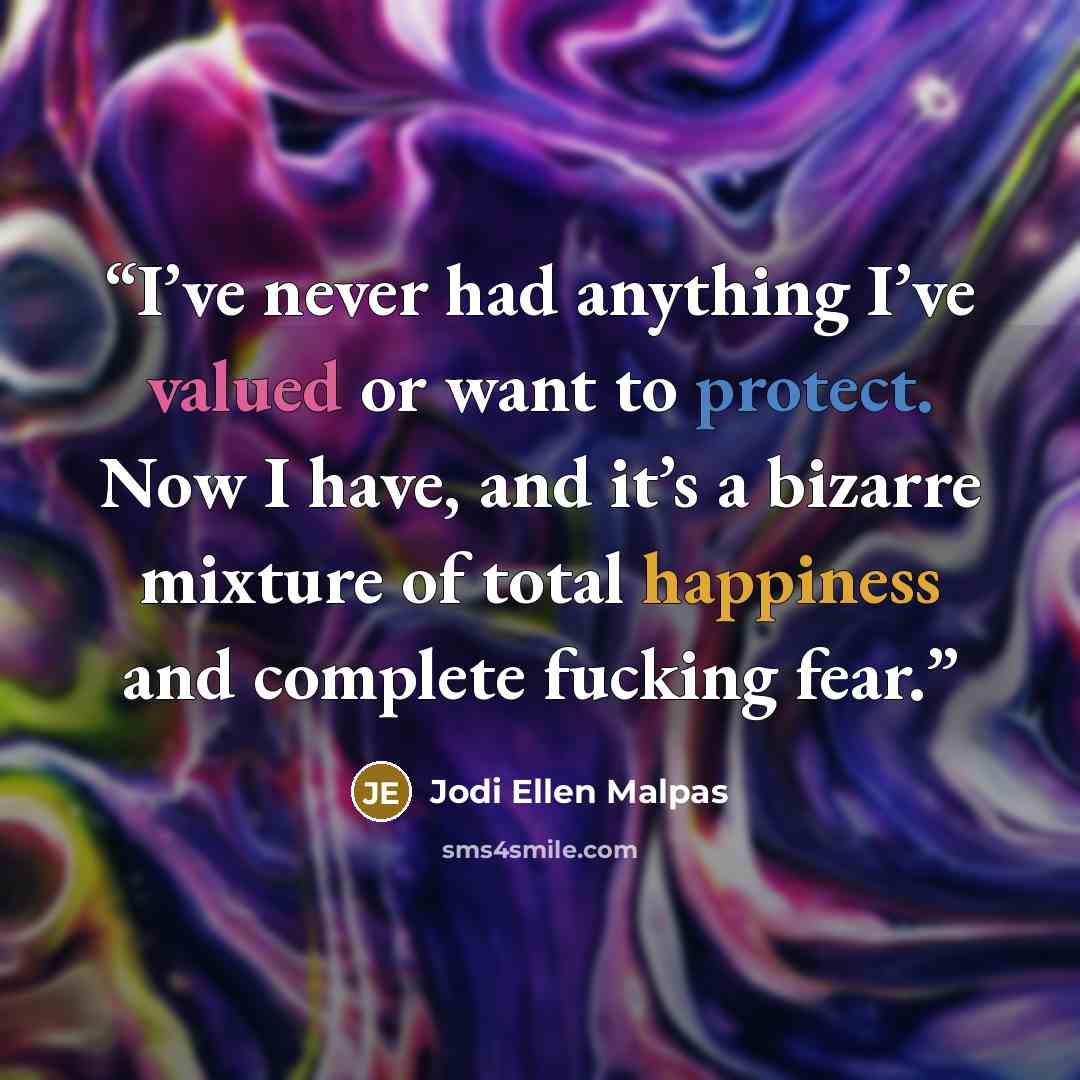 “I’ve never had anything I’ve valued or want to protect. Now I have, and it’s a bizarre mixture of total happiness and complete fucking fear.” quote by Jodi Ellen Malpas