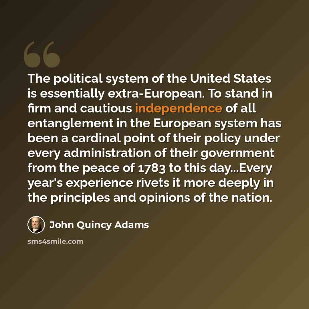 “The political system of the United States is essentially extra-European. To stand in firm and cautious independence of all entanglement in the European system has been a cardinal point of their policy under every administration of their government from the peace of 1783 to this day...Every year's…” quote by John Quincy Adams