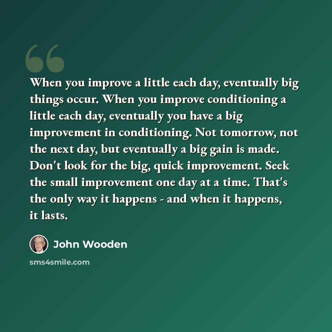 “When you improve a little each day, eventually big things occur. When you improve conditioning a little each day, eventually you have a big improvement in conditioning. Not tomorrow, not the next day, but eventually a big gain is made. Don't look for the big, quick improvement. Seek the small…” quote by John Wooden