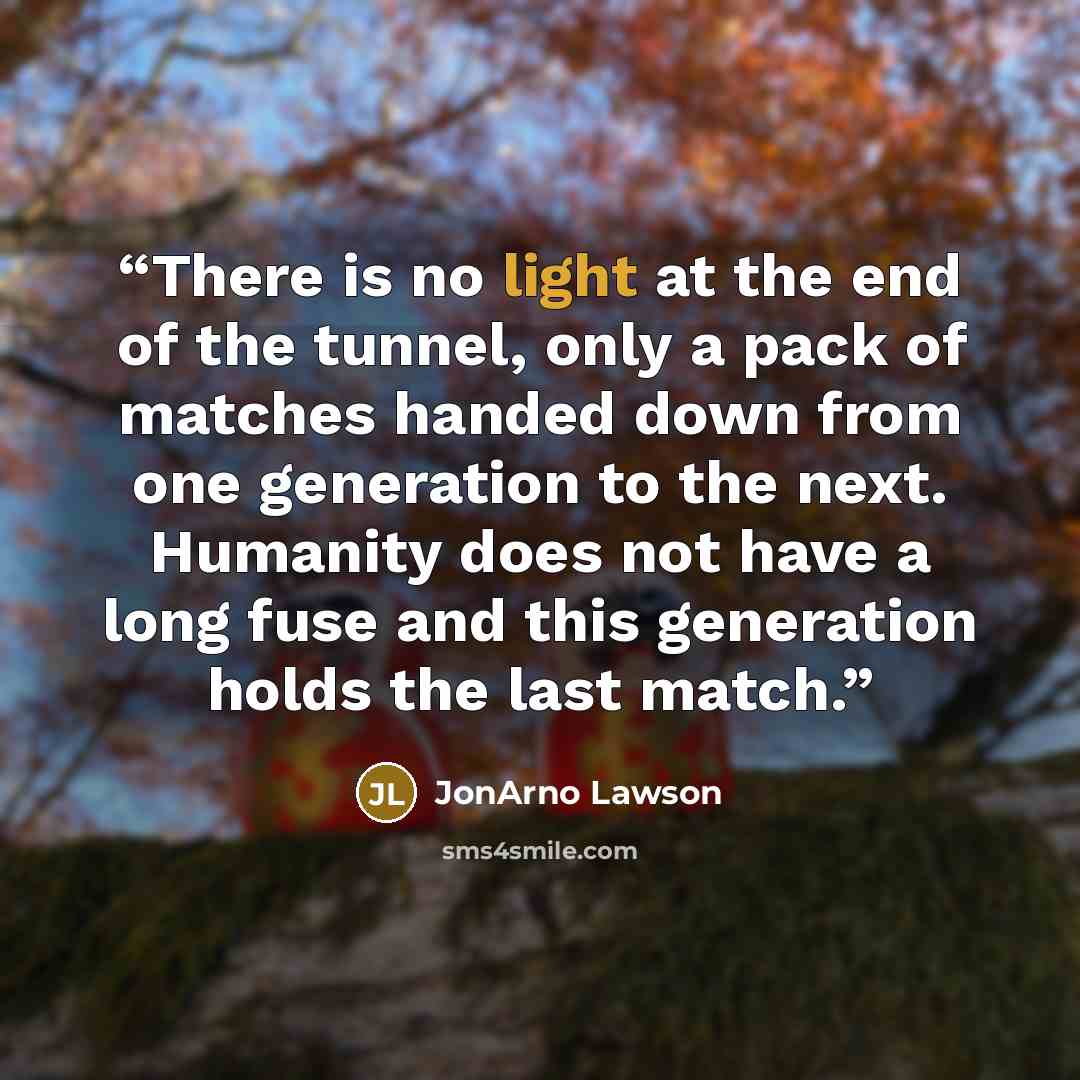 “There is no light at the end of the tunnel, only a pack of matches handed down from one generation to the next. Humanity does not have a long fuse and this generation holds the last match.” quote by JonArno Lawson