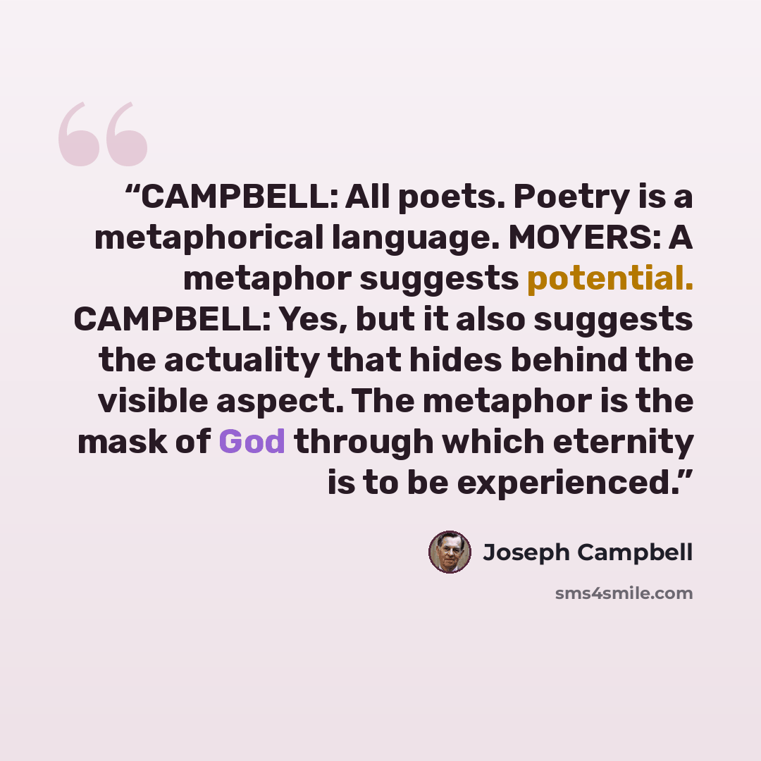 “CAMPBELL: All poets. Poetry is a metaphorical language. MOYERS: A metaphor suggests potential. CAMPBELL: Yes, but it also suggests the actuality that hides behind the visible aspect. The metaphor is the mask of God through which eternity is to be experienced.” quote by Joseph Campbell