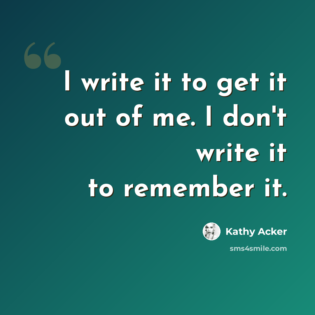 “I write it to get it out of me. I don't write it to remember it.” quote by Kathy Acker