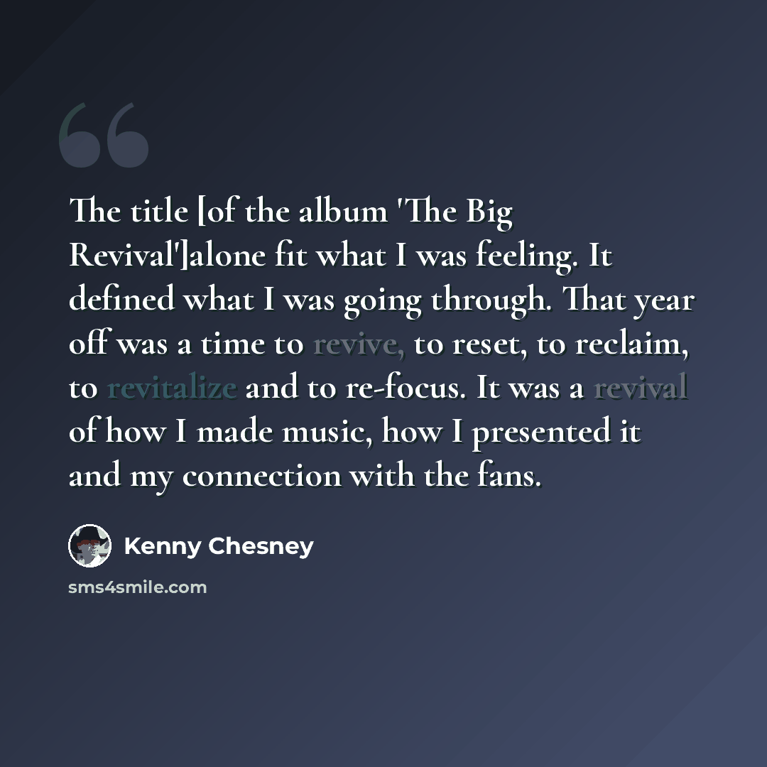 “The title [of the album 'The Big Revival']alone fit what I was feeling. It defined what I was going through. That year off was a time to revive, to reset, to reclaim, to revitalize and to re-focus. It was a revival of how I made music, how I presented it and my connection with the fans.” quote by Kenny Chesney