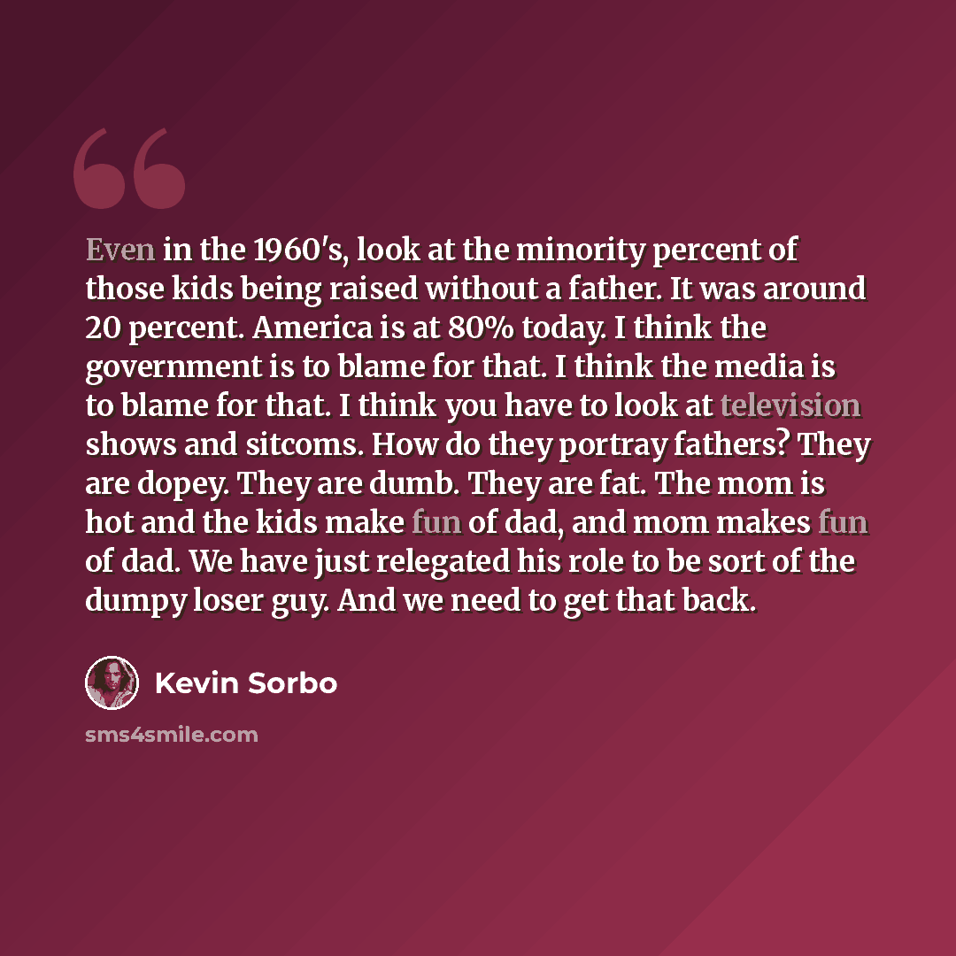 “Even in the 1960's, look at the minority percent of those kids being raised without a father. It was around 20 percent. America is at 80% today. I think the government is to blame for that. I think the media is to blame for that. I think you have to look at television shows and sitcoms. How do…” quote by Kevin Sorbo