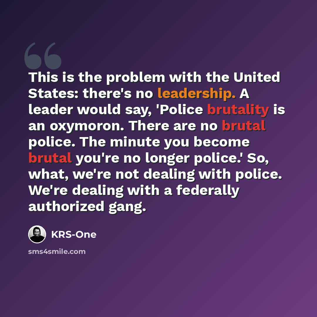 “This is the problem with the United States: there's no leadership. A leader would say, 'Police brutality is an oxymoron. There are no brutal police. The minute you become brutal you're no longer police.' So, what, we're not dealing with police. We're dealing with a federally authorized gang.” quote by KRS-One