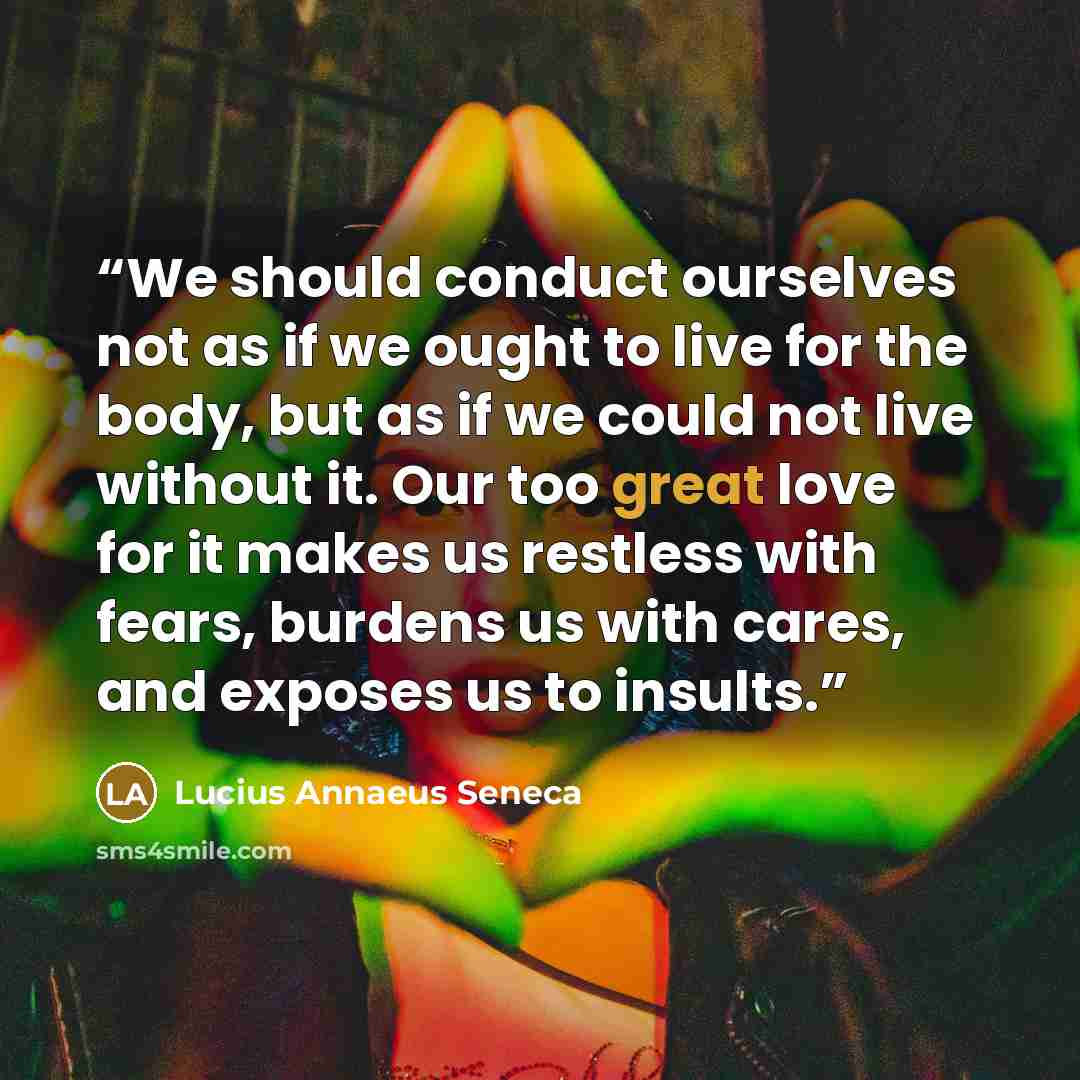 “We should conduct ourselves not as if we ought to live for the body, but as if we could not live without it. Our too great love for it makes us restless with fears, burdens us with cares, and exposes us to insults.” quote by Lucius Annaeus Seneca