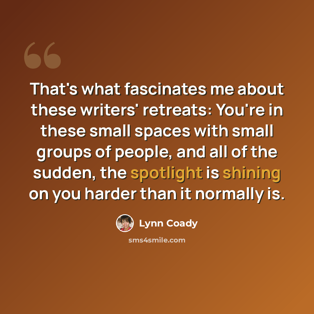 “That's what fascinates me about these writers' retreats: You're in these small spaces with small groups of people, and all of the sudden, the spotlight is shining on you harder than it normally is.” quote by Lynn Coady