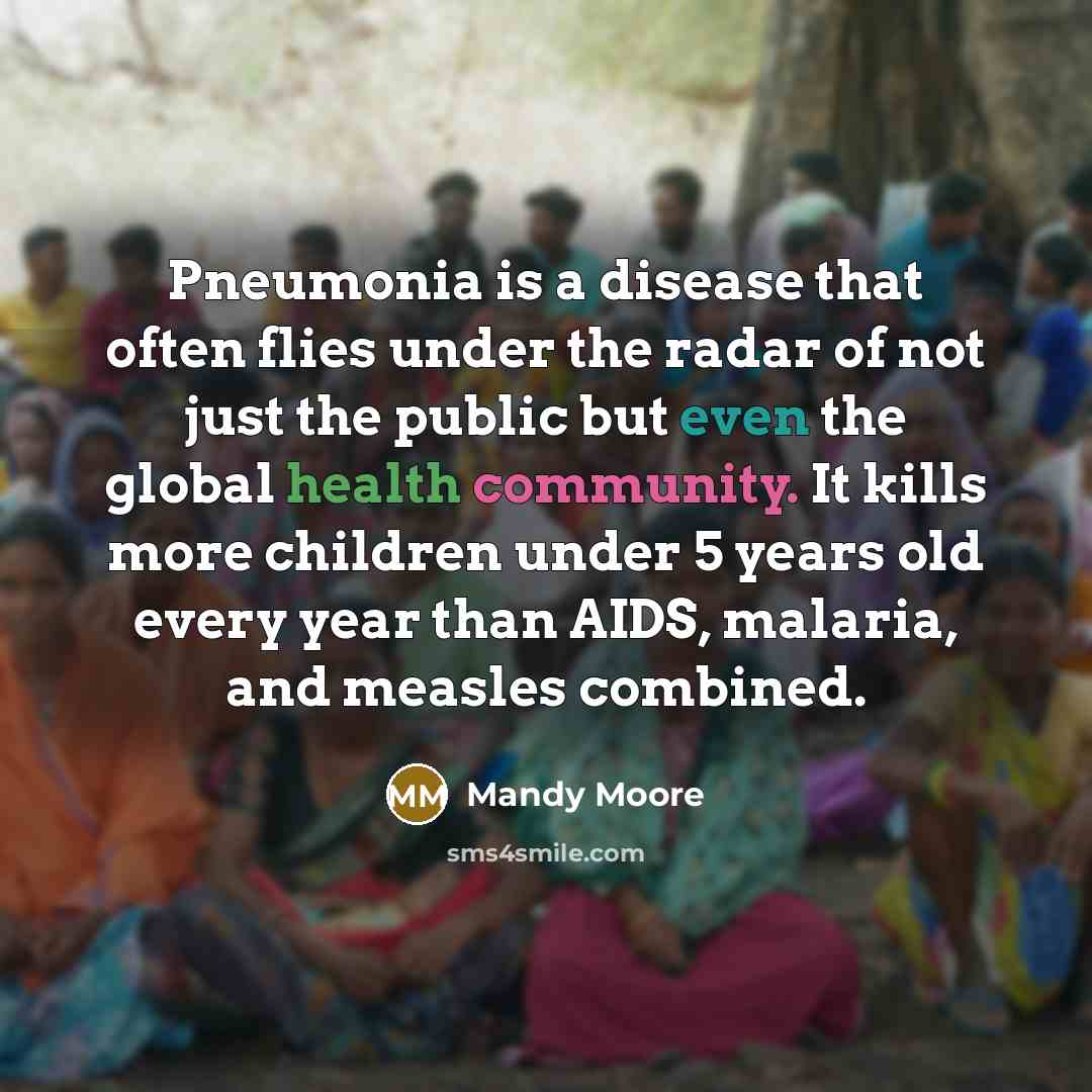 “Pneumonia is a disease that often flies under the radar of not just the public but even the global health community. It kills more children under 5 years old every year than AIDS, malaria, and measles combined.” quote by Mandy Moore