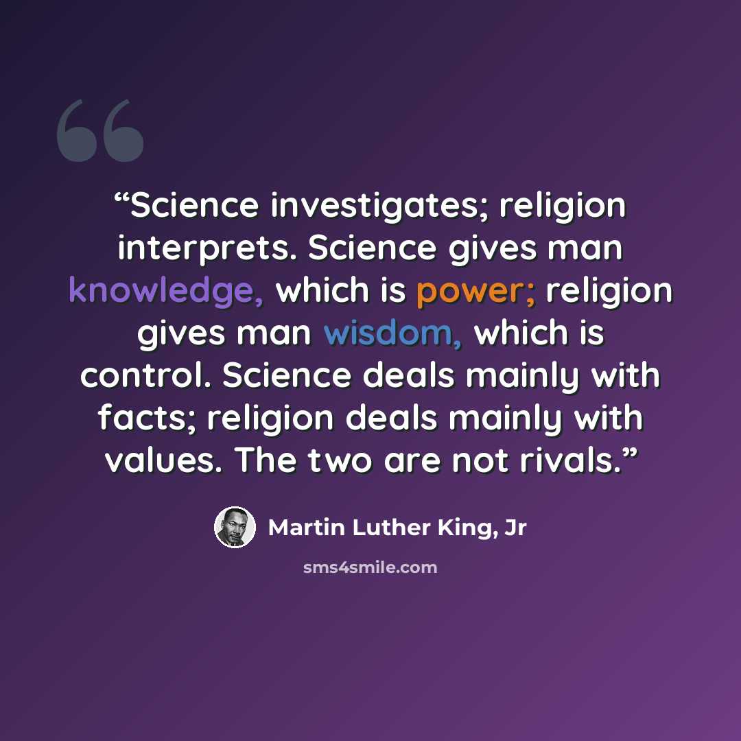 “Science investigates; religion interprets. Science gives man knowledge, which is power; religion gives man wisdom, which is control. Science deals mainly with facts; religion deals mainly with values. The two are not rivals.” quote by Martin Luther King, Jr