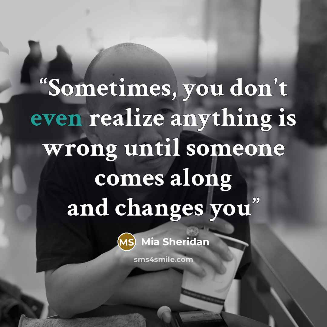 “Sometimes, you don't even realize anything is wrong until someone comes along and changes you” quote by Mia Sheridan