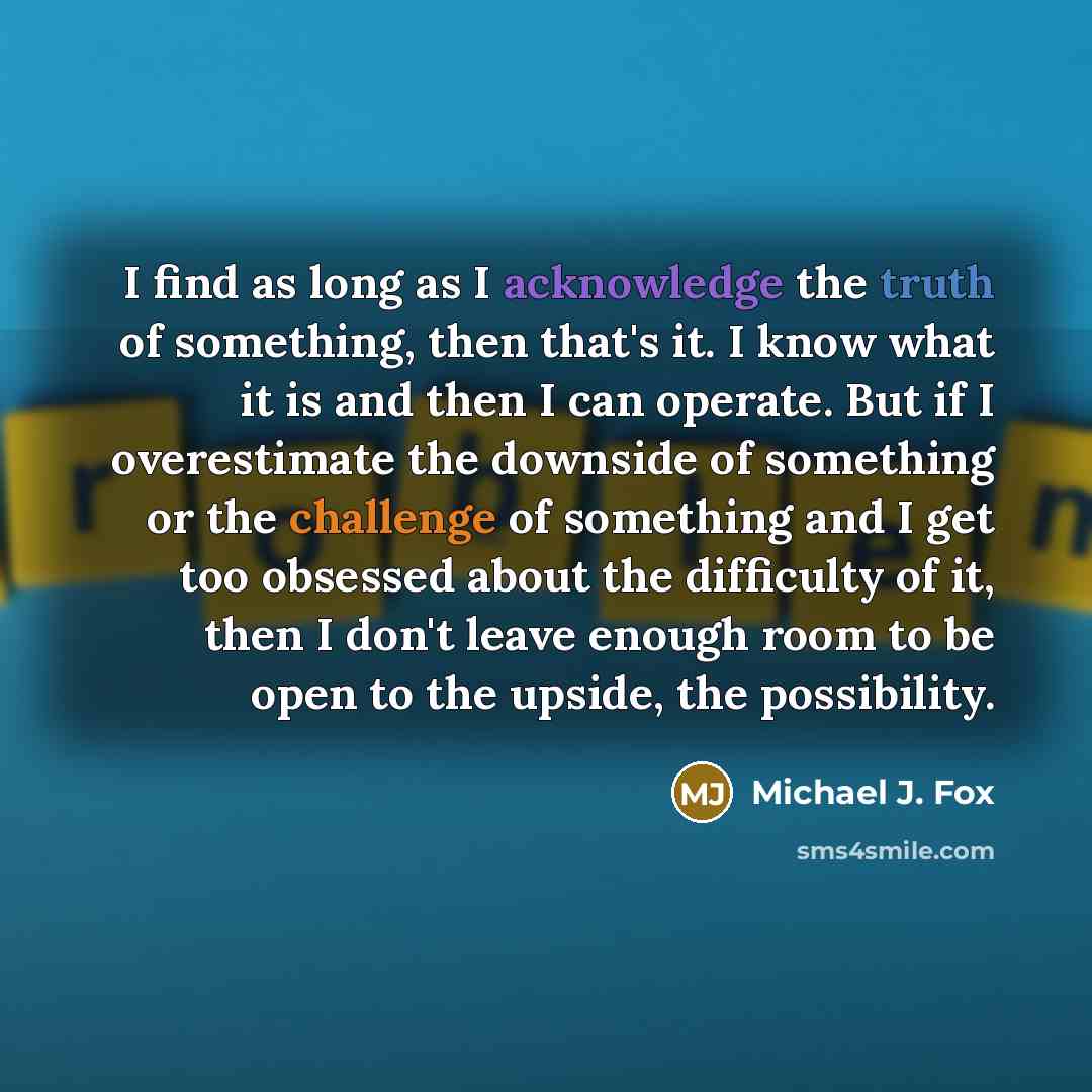 “I find as long as I acknowledge the truth of something, then that's it. I know what it is and then I can operate. But if I overestimate the downside of something or the challenge of something and I get too obsessed about the difficulty of it, then I don't leave enough room to be open to the…” quote by Michael J. Fox