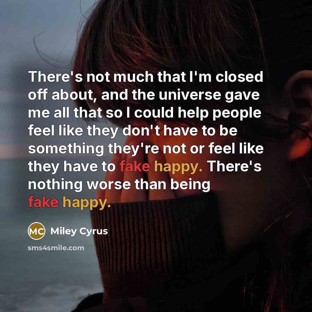“There's not much that I'm closed off about, and the universe gave me all that so I could help people feel like they don't have to be something they're not or feel like they have to fake happy. There's nothing worse than being fake happy.” quote by Miley Cyrus