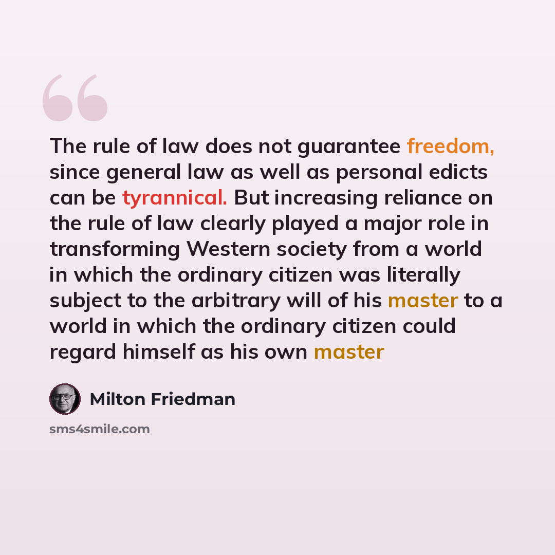 “The rule of law does not guarantee freedom, since general law as well as personal edicts can be tyrannical. But increasing reliance on the rule of law clearly played a major role in transforming Western society from a world in which the ordinary citizen was literally subject to the arbitrary will…” quote by Milton Friedman