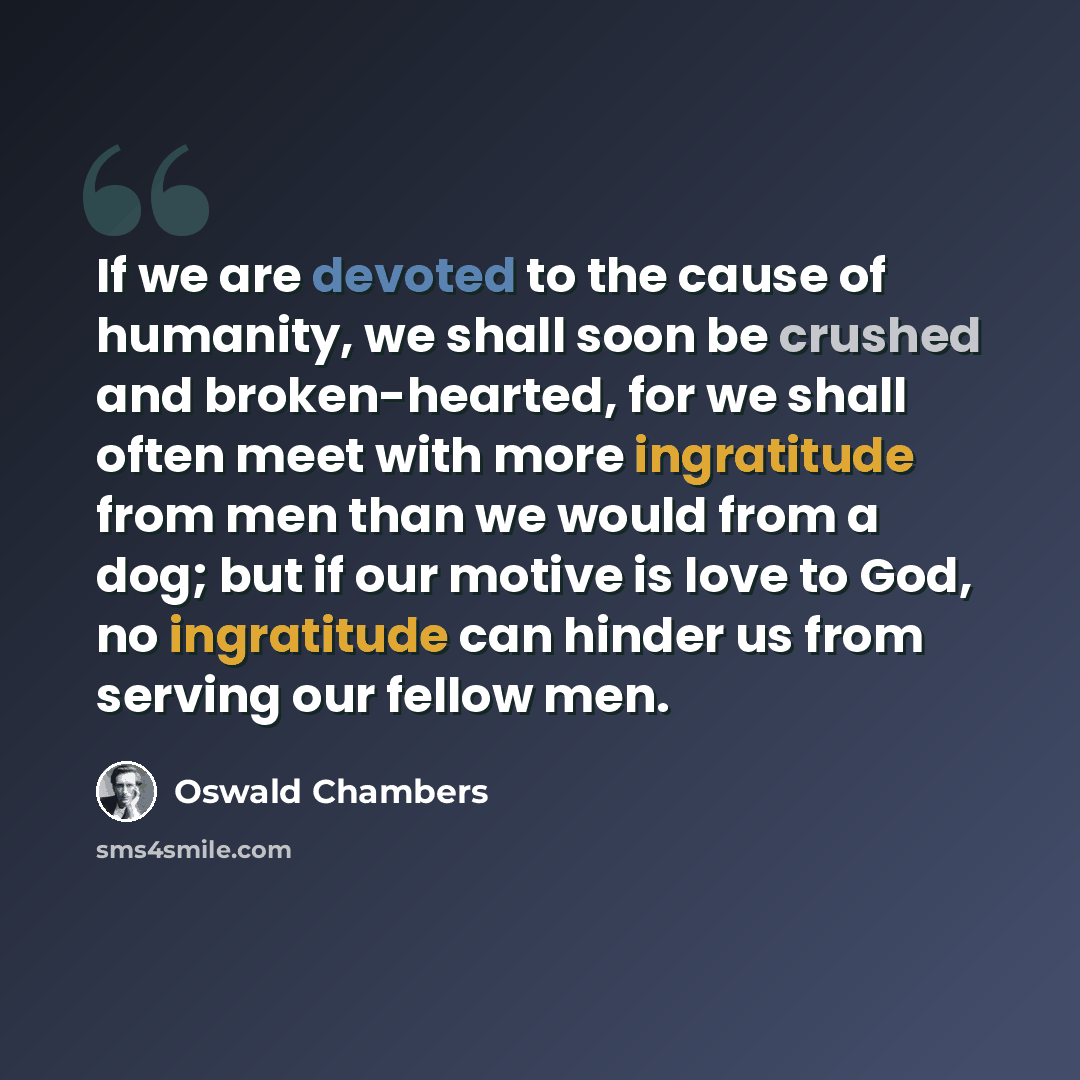 “If we are devoted to the cause of humanity, we shall soon be crushed and broken-hearted, for we shall often meet with more ingratitude from men than we would from a dog; but if our motive is love to God, no ingratitude can hinder us from serving our fellow men.” quote by Oswald Chambers